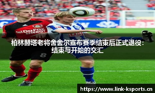 柏林赫塔老将舍舍尔宣布赛季结束后正式退役：结束与开始的交汇