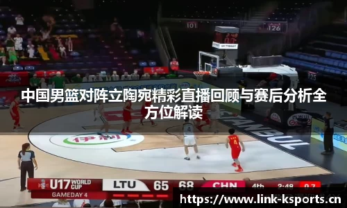 中国男篮对阵立陶宛精彩直播回顾与赛后分析全方位解读