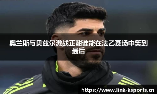 奥兰斯与贝兹尔激战正酣谁能在法乙赛场中笑到最后